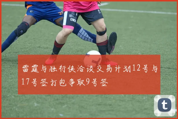 雷霆与独行侠洽谈交易计划12号与17号签打包争取9号签
