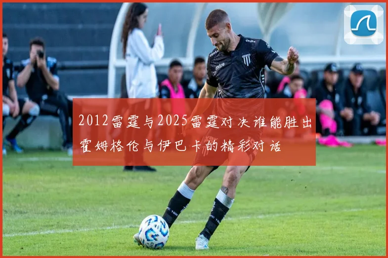 2012雷霆与2025雷霆对决谁能胜出霍姆格伦与伊巴卡的精彩对话