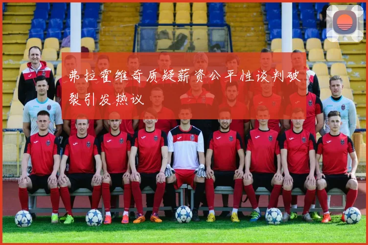 弗拉霍维奇质疑薪资公平性谈判破裂引发热议