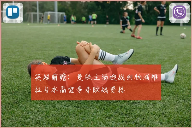 英超前瞻：曼联主场迎战利物浦维拉与水晶宫争夺欧战资格