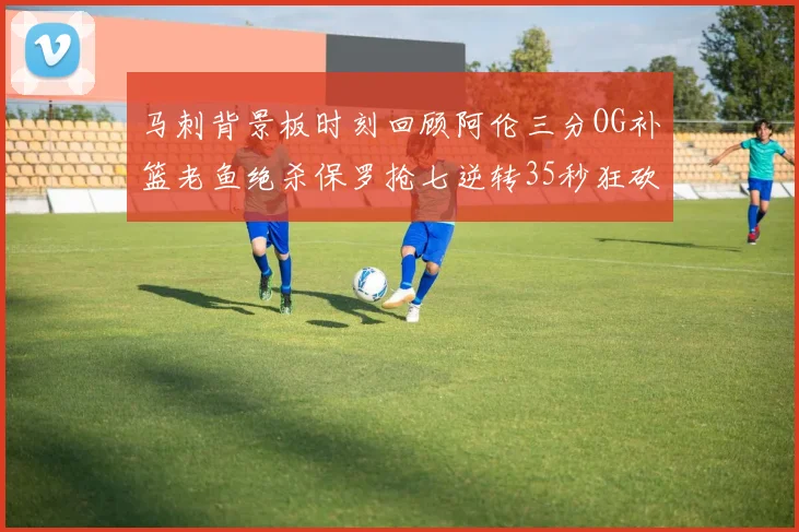 马刺背景板时刻回顾阿伦三分OG补篮老鱼绝杀保罗抢七逆转35秒狂砍13分