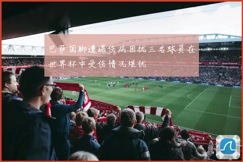 巴萨国脚遭遇伤病困扰三名球员在世界杯中受伤情况堪忧