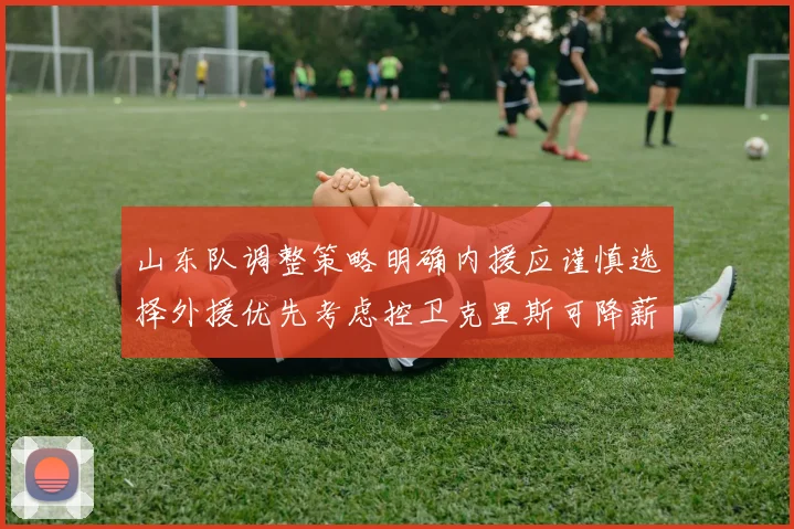 山东队调整策略明确内援应谨慎选择外援优先考虑控卫克里斯可降薪续约