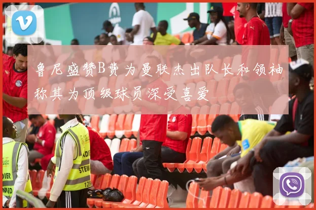 鲁尼盛赞B费为曼联杰出队长和领袖称其为顶级球员深受喜爱
