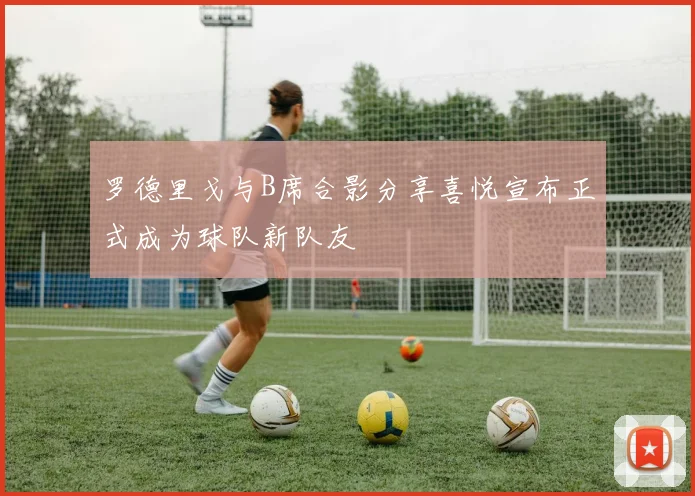 罗德里戈与B席合影分享喜悦宣布正式成为球队新队友