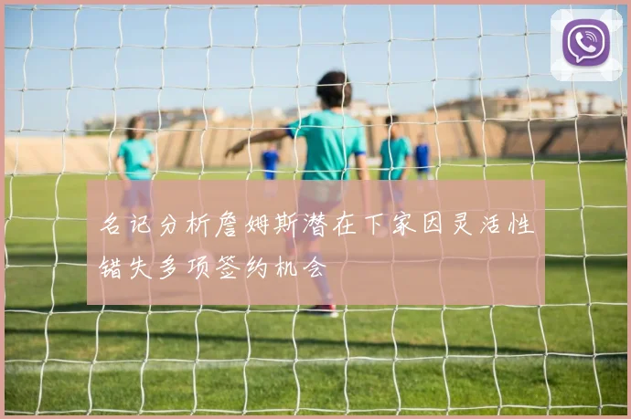 名记分析詹姆斯潜在下家因灵活性错失多项签约机会