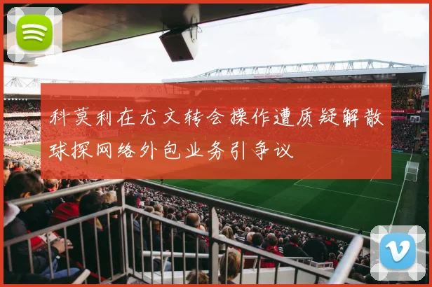 科莫利在尤文转会操作遭质疑解散球探网络外包业务引争议