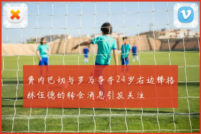 费内巴切与罗马争夺24岁右边锋格林伍德的转会消息引发关注