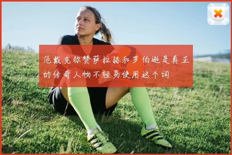 范戴克称赞萨拉赫和罗伯逊是真正的传奇人物不轻易使用这个词