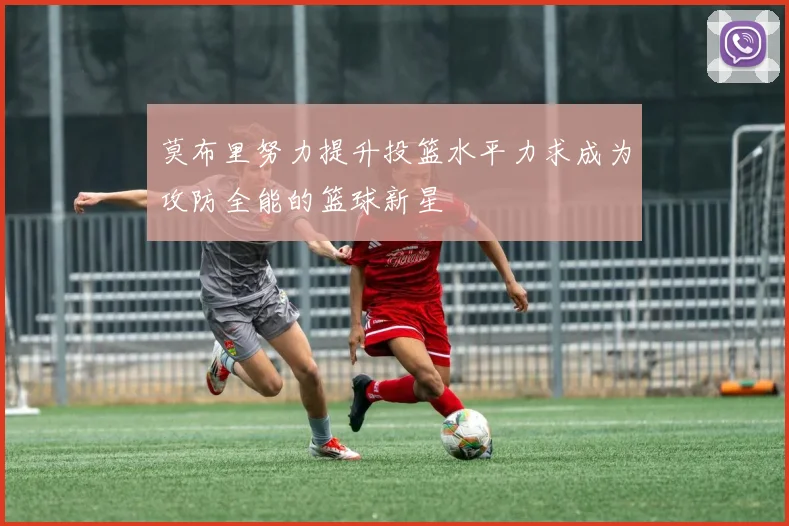 莫布里努力提升投篮水平力求成为攻防全能的篮球新星