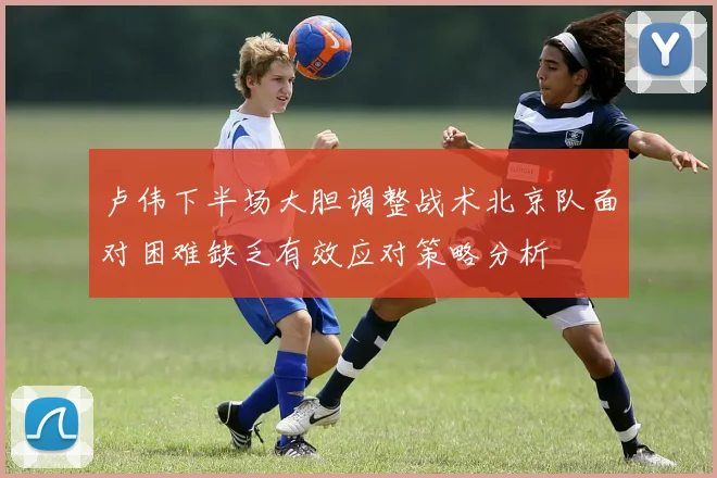 卢伟下半场大胆调整战术北京队面对困难缺乏有效应对策略分析
