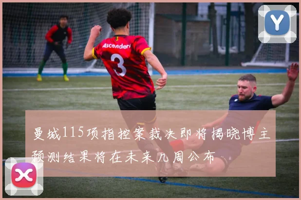 曼城115项指控案裁决即将揭晓博主预测结果将在未来几周公布