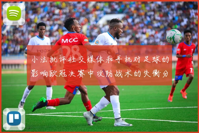 小法批评社交媒体和手机对足球的影响欧冠决赛中攻防战术的失衡分析